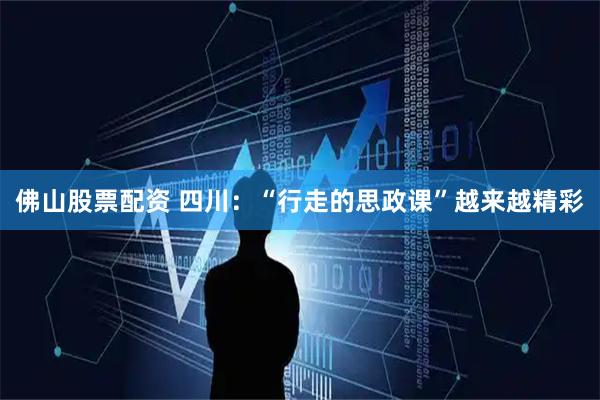 佛山股票配资 四川：“行走的思政课”越来越精彩