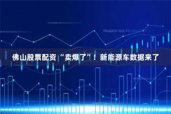 佛山股票配资 “卖爆了”！新能源车数据来了