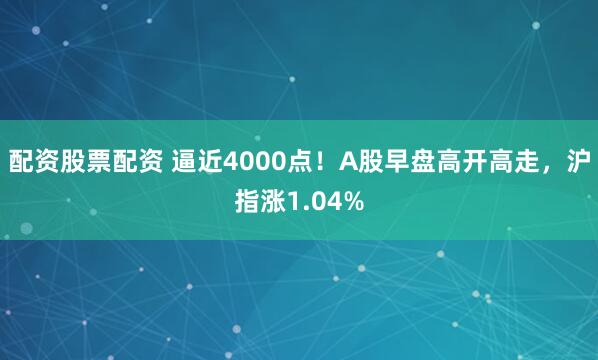 配资股票配资 逼近4000点！A股早盘高开高走，沪指涨1.04%