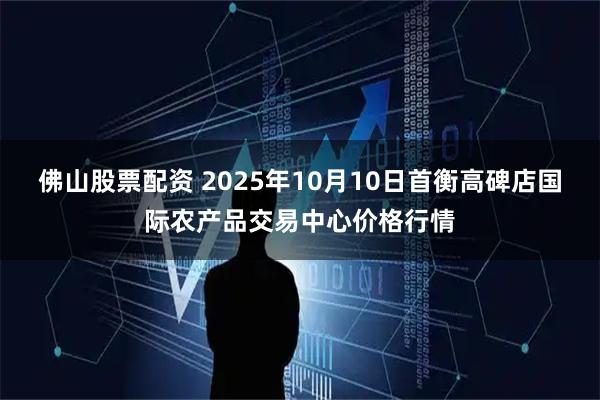 佛山股票配资 2025年10月10日首衡高碑店国际农产品交易中心价格行情
