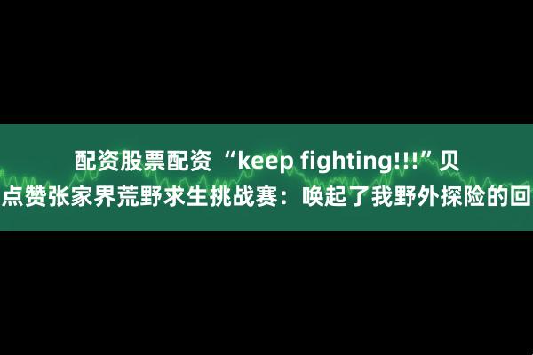 配资股票配资 “keep fighting!!!”贝爷点赞张家界荒野求生挑战赛：唤起了我野外探险的回忆
