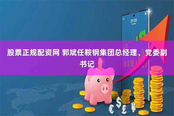 股票正规配资网 郭斌任鞍钢集团总经理、党委副书记