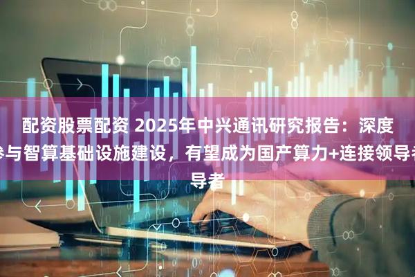 配资股票配资 2025年中兴通讯研究报告：深度参与智算基础设施建设，有望成为国产算力+连接领导者