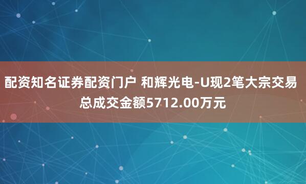 配资知名证券配资门户 和辉光电-U现2笔大宗交易 总成交金额5712.00万元