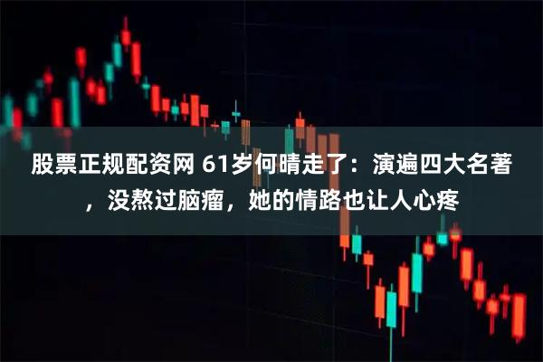 股票正规配资网 61岁何晴走了：演遍四大名著，没熬过脑瘤，她的情路也让人心疼
