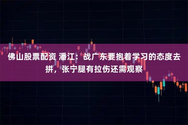 佛山股票配资 潘江：战广东要抱着学习的态度去拼，张宁腿有拉伤还需观察
