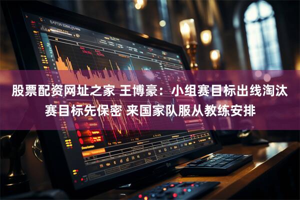 股票配资网址之家 王博豪：小组赛目标出线淘汰赛目标先保密 来国家队服从教练安排