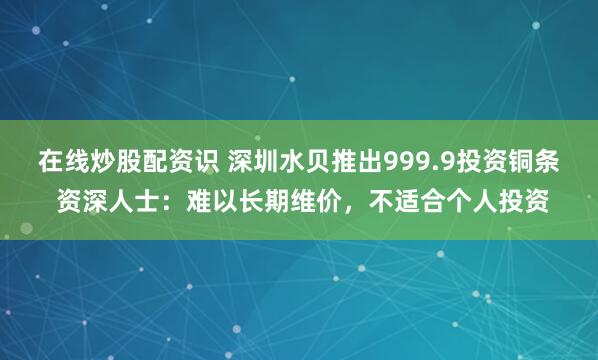 在线炒股配资识 深圳水贝推出999.9投资铜条 资深人士：难以长期维价，不适合个人投资