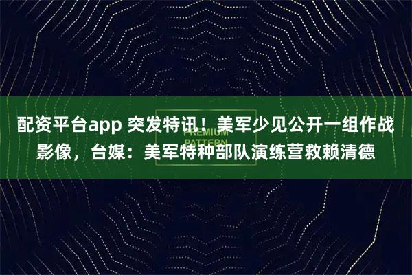 配资平台app 突发特讯！美军少见公开一组作战影像，台媒：美军特种部队演练营救赖清德