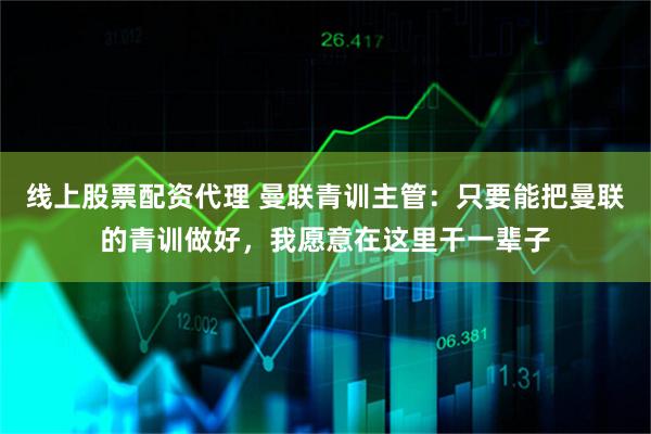 线上股票配资代理 曼联青训主管：只要能把曼联的青训做好，我愿意在这里干一辈子