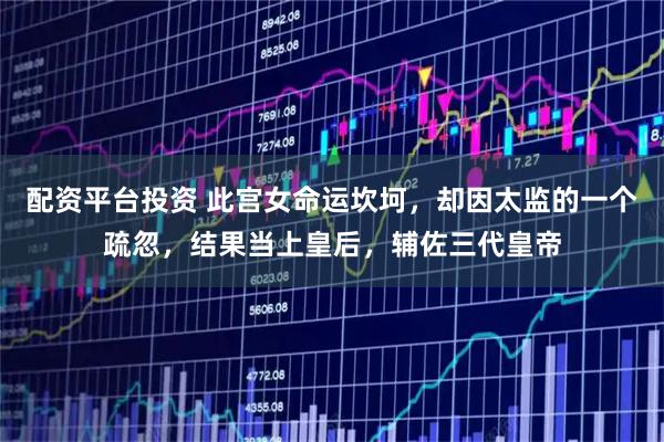 配资平台投资 此宫女命运坎坷，却因太监的一个疏忽，结果当上皇后，辅佐三代皇帝