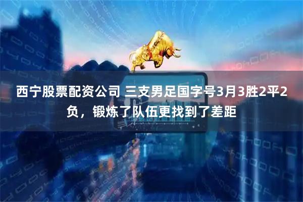 西宁股票配资公司 三支男足国字号3月3胜2平2负，锻炼了队伍更找到了差距