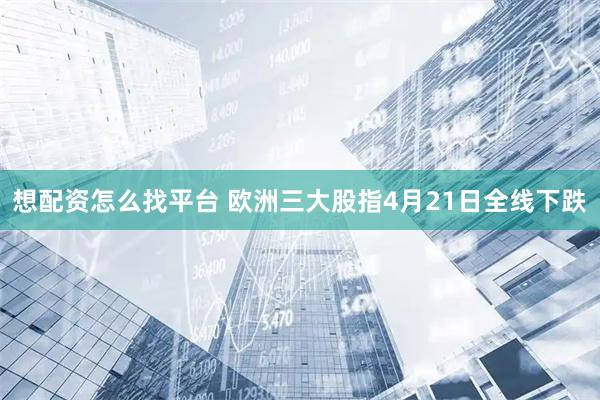 想配资怎么找平台 欧洲三大股指4月21日全线下跌