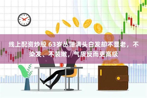 线上配资炒股 63岁丛珊满头白发却不显老，不染发、不装嫩，气质反而更高级