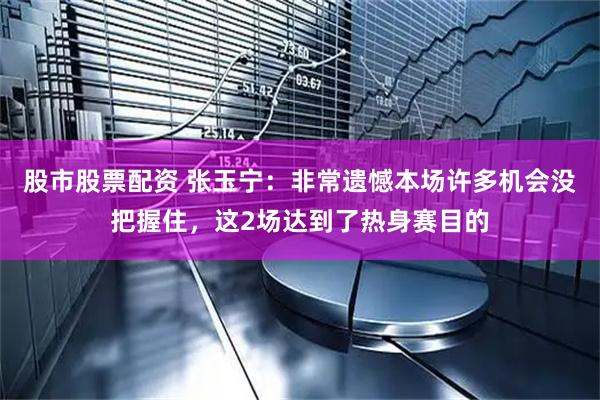 股市股票配资 张玉宁：非常遗憾本场许多机会没把握住，这2场达到了热身赛目的