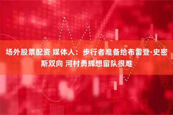 场外股票配资 媒体人：步行者准备给布雷登·史密斯双向 河村勇辉想留队很难